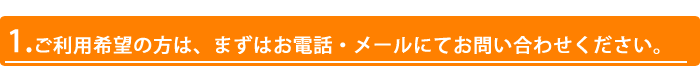 1.ご利用希望の方は、まずはお電話・メールにてお問い合わせください。