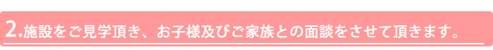 2.施設をご見学頂き、お子様及びご家族との面談をさせて頂きます。