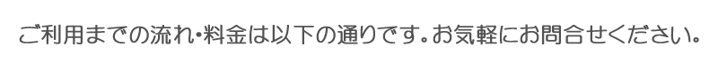 ご利用までの流れ・料金は以下の通りです。お気軽にお問合せください。