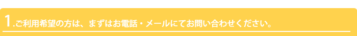 1.ご利用希望の方は、まずはお電話・メールにてお問い合わせください。