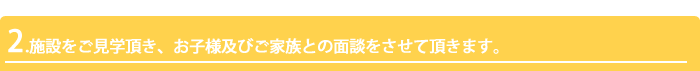 2.施設をご見学頂き、お子様及びご家族との面談をさせて頂きます。